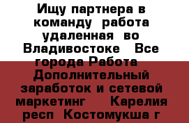 Ищу партнера в команду (работа удаленная) во Владивостоке - Все города Работа » Дополнительный заработок и сетевой маркетинг   . Карелия респ.,Костомукша г.